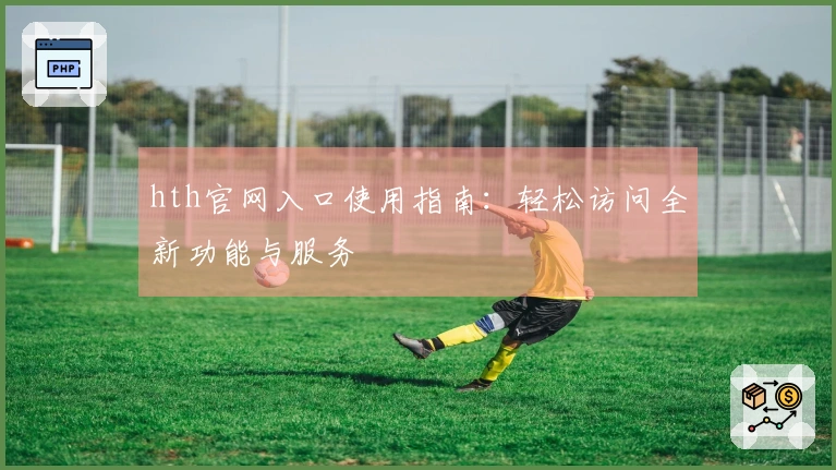 hth官网入口使用指南：轻松访问全新功能与服务